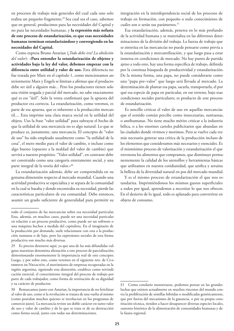 en procesos de trabajo mis generales del cual cada uno solo realiza un pequeito fragmento.” Sea cual sea el caso, sabemos que en general, producimos para las necesidades del Capital y 1o para las necesidades humanas, y la expresién més nefasta de este proceso de estandarizacién, es que esas necesidades humanas terminan estandarizdndose y convergiendo en las necesidades del Capital. Como expresa Bruno Astarian (Tado debe irse! La aboliciin del valor): <Para entender la estandarizacién de objetos y actividades bajo la ley del valor, debemos empezar con la diferencia entre utilidad y valor de uso. Esta diferencia no fue tratada por Marx en el capitulo 1, como mencionamos an- teriormente Marx y Engels se limitan a afirmar que el producto debe ser dtil 2 alguien ms... Pero los productores tienen solo una visién sesgada y parcial del mercado, no sabe exactamente qué es ese “til". Solo la venta confirmard que la apuesta del productor era correcta. La estandarizacion, como veremos, es parte de esa apuesta, que es inherente a la produccién mercan- il... Esta imprime una clara marca social en la utilidad del objeto. Uso la frase “valor utilidad” para subrayar el hecho de que la utilidad de una mercancia no s algo narural. Lo que se produce es, justamente, una mercancia. El concepto de “valor de uso” ha sido empleado usualmente como “la utilidad de la cosa”, ¢l mero medio para el valor de cambio, o incluso como algo bueno (opuesto a la maldad del valor de cambio) que servird a nuestro propdsito. “Valor utilidad”, en contraste debe ser construido como una categoria enteramente social, y una parte integral de la teoria del valor»* La estandarizacién ademds, debe ser comprendida en su genuina dimension respecto al mercado mundial. Cuando una actividad productiva se especializa y se separa de la comunidad enla cual se basaba y donde encontraba su necesidad, pierde las caracteristicas particulares de esa comunidad. Debe entonces, asumir un grado suficiente de generalidad para permitir su todo el conjunto de las mercancias sobre esa necesidad parcicular Esta, ademis, en muchos casos, puede ser una necesidad particular i6n 2 un proceso productivo, como puede ser un software o una miquina hechos a medida del capitalista. En ¢l imaginario de la produccién por demands, suele relacionarse con esta a l produc- cion suntuosa o de lujo, pero las expresiones sociales de esta forma productiva son mucho mis diversas 29 Es preciso detenerse aqui, ya que una de las s difundidas val- gatas marxistas denomina alienacidn a este proceso de pas distorsionando enormemente la importancia real e este concepto. Luego, y por sobre esto, como veremos en el siguiente nro. de Cus- DERNOS DE NEGACION, el movimiento de empresas recuperadas en la region argentina, siguiendo esta distorsion, establece como reivindic ial, el conocimiento integral del proceso de trabajo por parte de cada wabjador, como forma de restitucion de su dignidad s carcter de productor. 30 Remarcamos junto con Astaian, la imporncia de no ferichizar al valor de uso, como i a evolucién se tratara de una vuelea al mismo (como postulan muchos quienes se involucran en los programas de comercio justo). La mercancia reviste un doble cardcteren de uso y valor de cambio y de lo que se trata es de su destrucs como forma social, junto con todas sus determinaciones. o valor 25 integracién n la interdependencia social de los procesos de trabajo en formacion, con pequefio o nulo conocimiento de cusles son o serdn sus parémetros.’! Esa estandarizacién, ademis, penetra en lo mis profundo de la actividad humana y se materializa en las diferentes deter- minaciones de la division del trabajo. La fuerza de trabajo que se sintetiza en las mercancias no puede pensarse como previa a Ia estandarizacién y mercantilizacién, y que luego pasa a estar inmersa en condiciones de mercado. No hay punto de partida ajeno a todo esto, hay una forma especifica de rabajo, definida por la continua biisqueda de productividad y estandarizacion. De la misma forma, una papa, no puede considerarse como una “papa pre-valor” que luego ser llevada al mercado. La determinacion de plantar esa papa, sacarla, ransportarla, ¢l por qué esa especie de papa en particular, en ese terreno, bajo esas condiciones sociales particulares; es producto de este proceso de estandarizacion. Es sencillo criticar el valor de uso en aquellas mercancias que el sentido comiin percibe como innecesarias, suntuosas, o antihumanas. No tiene mucho mérito criticar a la industria bélica, 0 a los enormes carteles publicitarios que abundan en s ciudades donde vivimos y morimos. Pero se vuclve cada vez mis necesario generar una critica de la produccion incluso de los elementos que consideramos mis necesarios y esenciales. Es el mismisimo proceso de valorizacién y estandarizacién el que envenena los alimentos que compramos, que disminuye perma- nentemente la calidad de los utensillos y herramientas bsicas que utilizamos en nuestra cotidianidad, que unifica y arruina Ia belleza de la diversidad natural en pos del mercado mundial Y es el mismo proceso de estandarizacion el que nos es- tandariza. Imprimiéndonos los mismos gustos superficiales a todos por igual, aprendemos a necesitar lo que nos ofrecen. Enel desiero de lo igual, todo es aplanado para convertirse en objeto de consumo. 31 Como corolario monstruoso, podemos pensar en las grandes Tuchas que existen actualmente en muchos rincones del mundo c tra la proliferacién de semillas hibridas 0 modificadas genéicamente, que por fuerza del mecanismo de Ia ganancia, o por su propia cons- titucién wéenica, denden a hacer desaparecer diversas especieslocales, co de la alimentacién de comunidades humanas y de sustento histé I funa reg